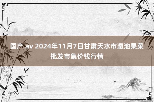 国产 av 2024年11月7日甘肃天水市瀛池果菜批发市集价钱行情