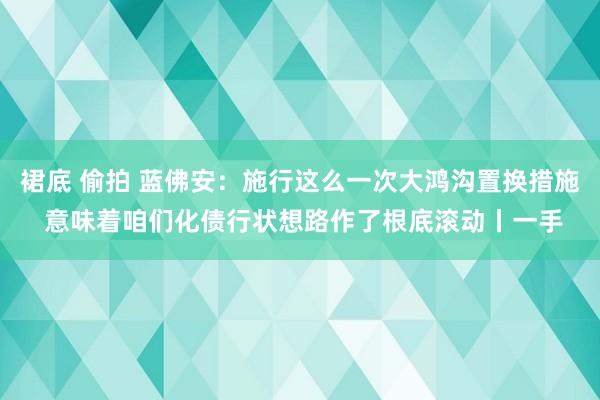 裙底 偷拍 蓝佛安：施行这么一次大鸿沟置换措施 意味着咱们化债行状想路作了根底滚动丨一手