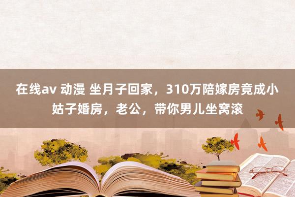 在线av 动漫 坐月子回家，310万陪嫁房竟成小姑子婚房，老公，带你男儿坐窝滚