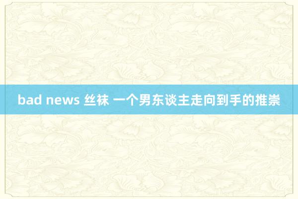 bad news 丝袜 一个男东谈主走向到手的推崇