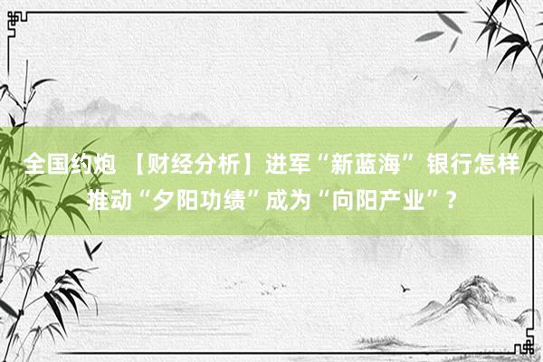 全国约炮 【财经分析】进军“新蓝海” 银行怎样推动“夕阳功绩”成为“向阳产业”？