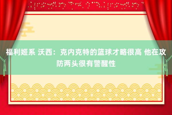 福利姬系 沃西：克内克特的篮球才略很高 他在攻防两头很有警醒性