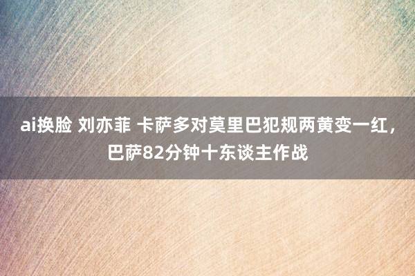 ai换脸 刘亦菲 卡萨多对莫里巴犯规两黄变一红，巴萨82分钟十东谈主作战