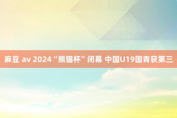 麻豆 av 2024“熊猫杯”闭幕 中国U19国青获第三