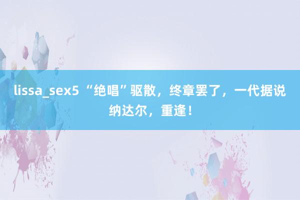 lissa_sex5 “绝唱”驱散，终章罢了，一代据说纳达尔，重逢！