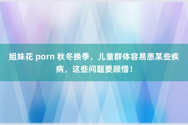 姐妹花 porn 秋冬换季，儿童群体容易患某些疾病，这些问题要顾惜！