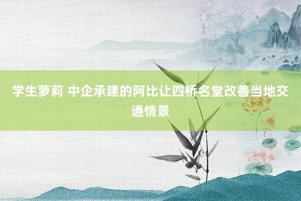 学生萝莉 中企承建的阿比让四桥名堂改善当地交通情景