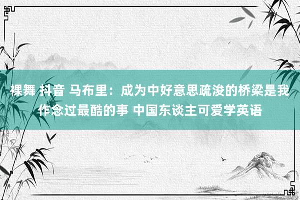 裸舞 抖音 马布里：成为中好意思疏浚的桥梁是我作念过最酷的事 中国东谈主可爱学英语