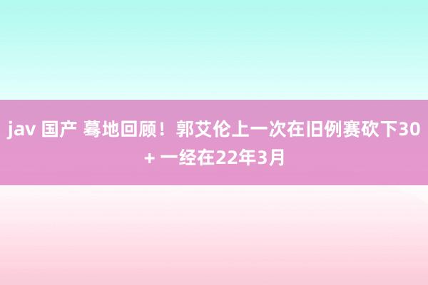 jav 国产 蓦地回顾！郭艾伦上一次在旧例赛砍下30+ 一经在22年3月