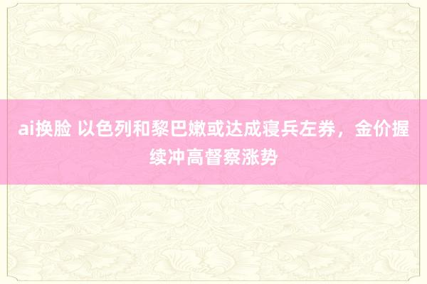 ai换脸 以色列和黎巴嫩或达成寝兵左券，金价握续冲高督察涨势