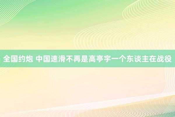 全国约炮 中国速滑不再是高亭宇一个东谈主在战役