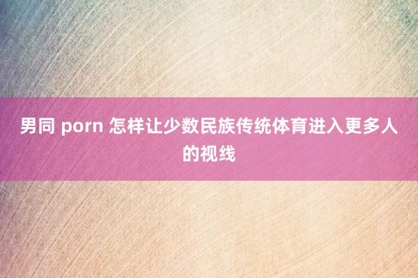 男同 porn 怎样让少数民族传统体育进入更多人的视线