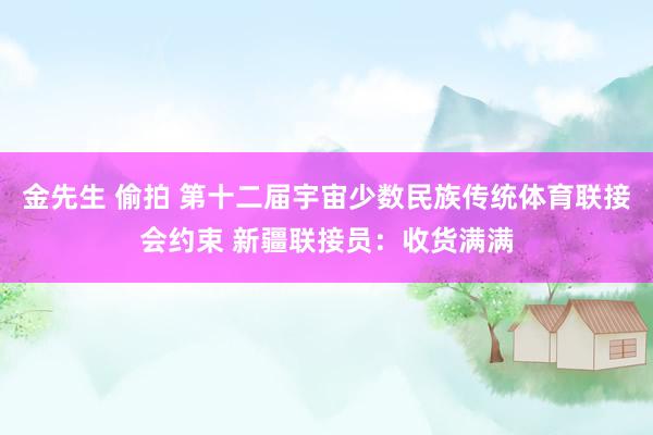 金先生 偷拍 第十二届宇宙少数民族传统体育联接会约束 新疆联接员：收货满满