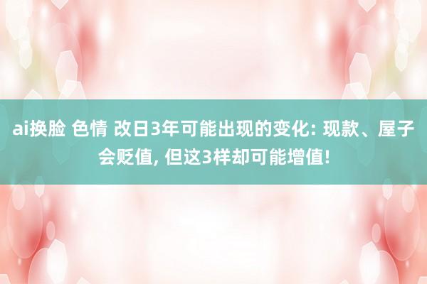 ai换脸 色情 改日3年可能出现的变化: 现款、屋子会贬值， 但这3样却可能增值!