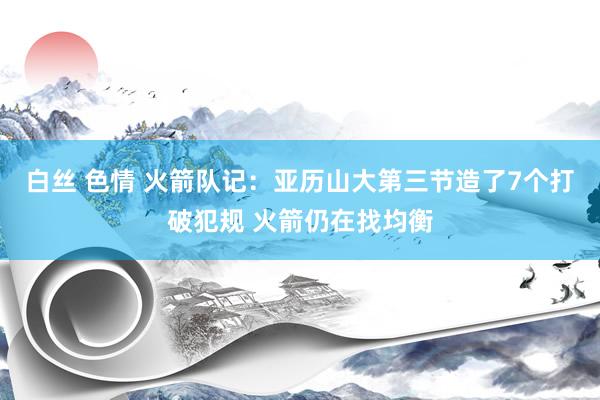 白丝 色情 火箭队记：亚历山大第三节造了7个打破犯规 火箭仍在找均衡