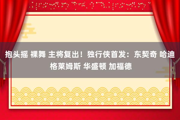 抱头摇 裸舞 主将复出！独行侠首发：东契奇 哈迪 格莱姆斯 华盛顿 加福德