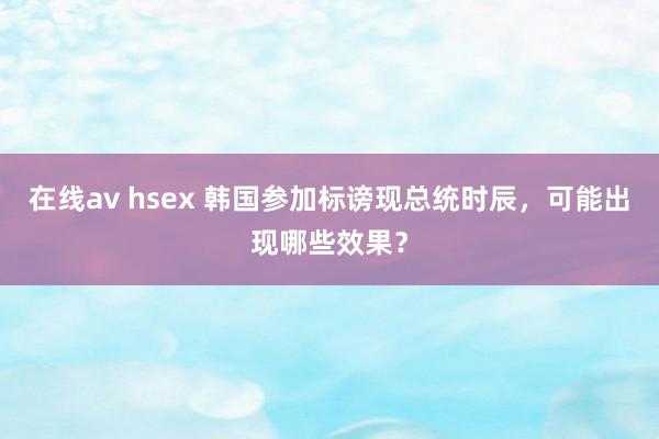 在线av hsex 韩国参加标谤现总统时辰，可能出现哪些效果？