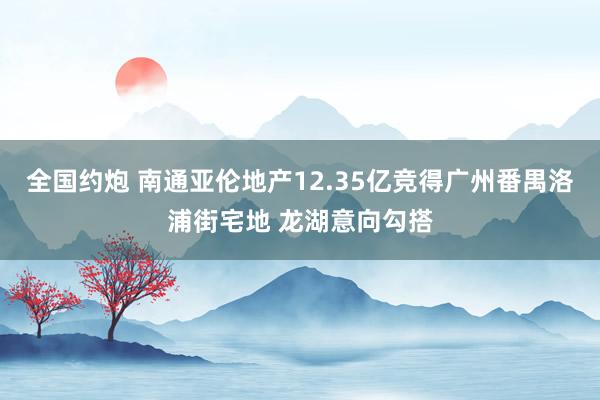 全国约炮 南通亚伦地产12.35亿竞得广州番禺洛浦街宅地 龙湖意向勾搭