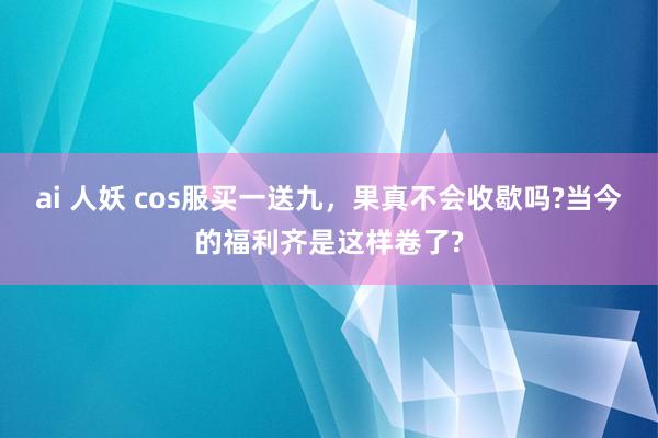 ai 人妖 cos服买一送九，果真不会收歇吗?当今的福利齐是这样卷了?