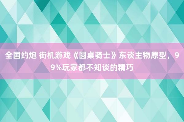 全国约炮 街机游戏《圆桌骑士》东谈主物原型，99%玩家都不知谈的精巧