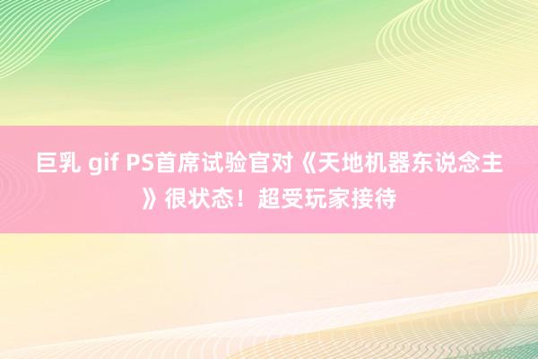 巨乳 gif PS首席试验官对《天地机器东说念主》很状态！超受玩家接待