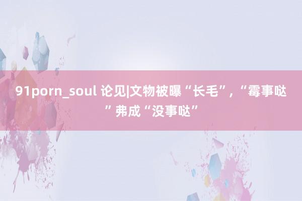 91porn_soul 论见|文物被曝“长毛”， “霉事哒”弗成“没事哒”