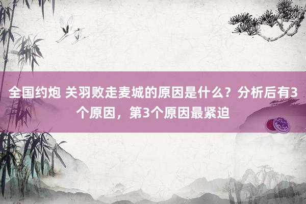 全国约炮 关羽败走麦城的原因是什么？分析后有3个原因，第3个原因最紧迫