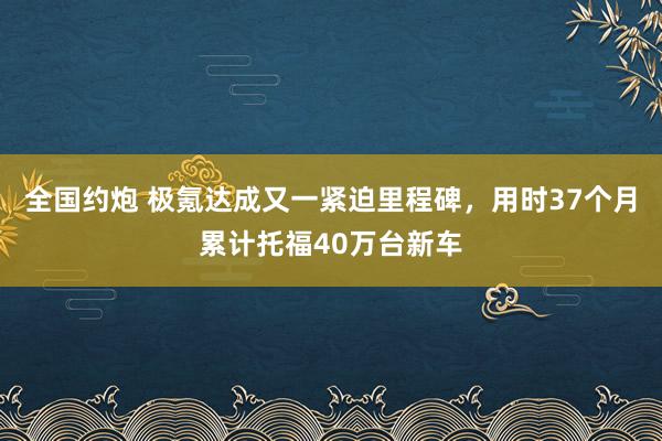 全国约炮 极氪达成又一紧迫里程碑，用时37个月累计托福40万台新车