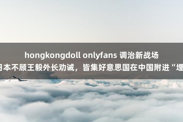 hongkongdoll onlyfans 调治新战场？日本不顾王毅外长劝诫，皆集好意思国在中国附进“埋雷”