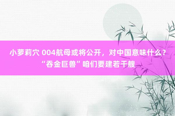 小萝莉穴 004航母或将公开，对中国意味什么？“吞金巨兽”咱们要建若干艘