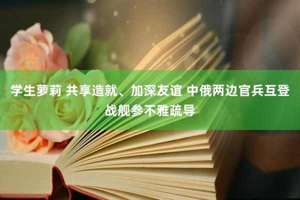 学生萝莉 共享造就、加深友谊 中俄两边官兵互登战舰参不雅疏导