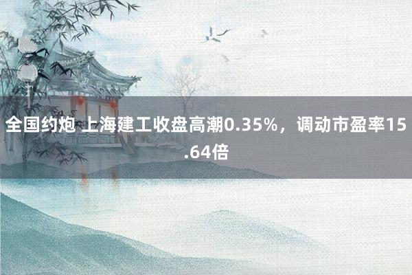 全国约炮 上海建工收盘高潮0.35%，调动市盈率15.64倍