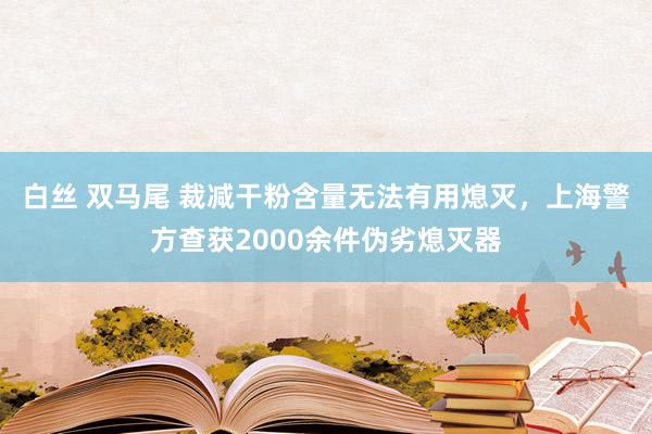 白丝 双马尾 裁减干粉含量无法有用熄灭，上海警方查获2000余件伪劣熄灭器