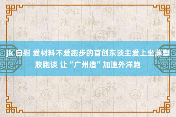 jk 自慰 爱材料不爱跑步的首创东谈主爱上坐蓐塑胶跑谈 让“广州造”加速外洋跑