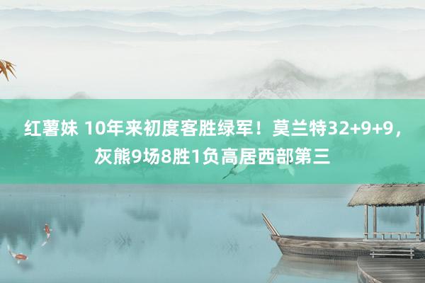 红薯妹 10年来初度客胜绿军！莫兰特32+9+9，灰熊9场8胜1负高居西部第三