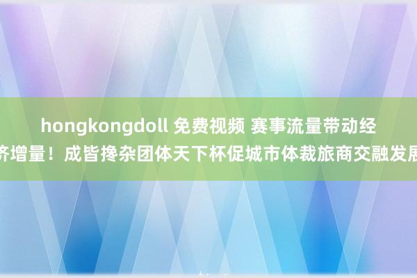 hongkongdoll 免费视频 赛事流量带动经济增量！成皆搀杂团体天下杯促城市体裁旅商交融发展