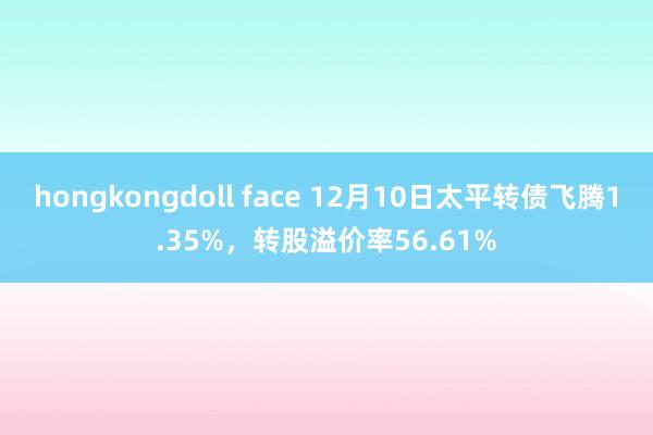 hongkongdoll face 12月10日太平转债飞腾1.35%，转股溢价率56.61%