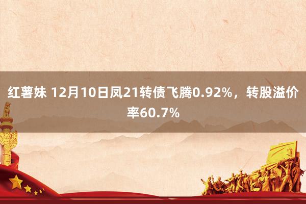 红薯妹 12月10日凤21转债飞腾0.92%，转股溢价率60.7%