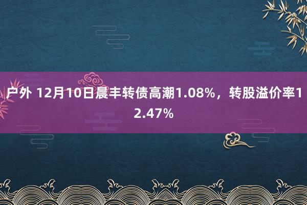 户外 12月10日晨丰转债高潮1.08%，转股溢价率12.47%