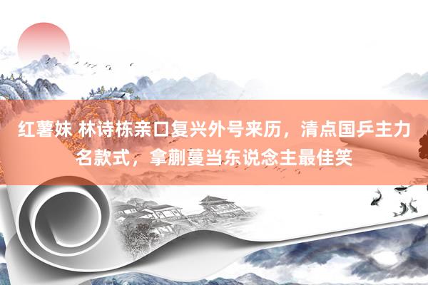 红薯妹 林诗栋亲口复兴外号来历，清点国乒主力名款式，拿蒯蔓当东说念主最佳笑