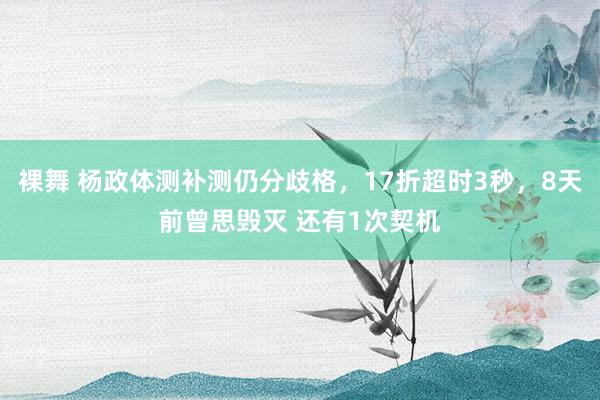 裸舞 杨政体测补测仍分歧格，17折超时3秒，8天前曾思毁灭 还有1次契机