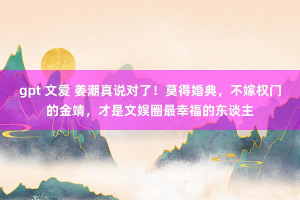 gpt 文爱 姜潮真说对了！莫得婚典，不嫁权门的金靖，才是文娱圈最幸福的东谈主