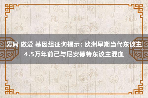 男同 做爱 基因组征询揭示: 欧洲早期当代东谈主4.5万年前已与尼安德特东谈主混血