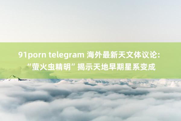 91porn telegram 海外最新天文体议论: “萤火虫精明”揭示天地早期星系变成