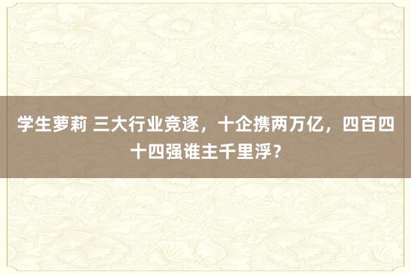 学生萝莉 三大行业竞逐，十企携两万亿，四百四十四强谁主千里浮？