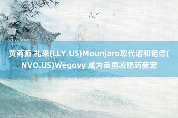 黄药师 礼来(LLY.US)Mounjaro取代诺和诺德(NVO.US)Wegovy 成为英国减肥药新宠