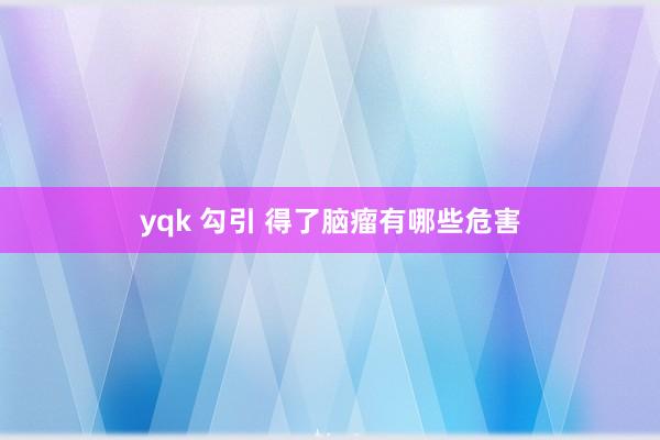 yqk 勾引 得了脑瘤有哪些危害