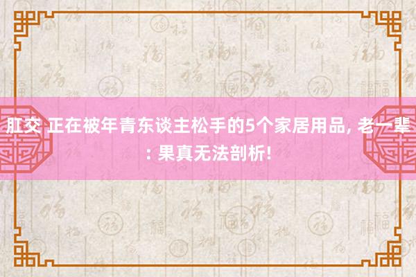 肛交 正在被年青东谈主松手的5个家居用品， 老一辈: 果真无法剖析!