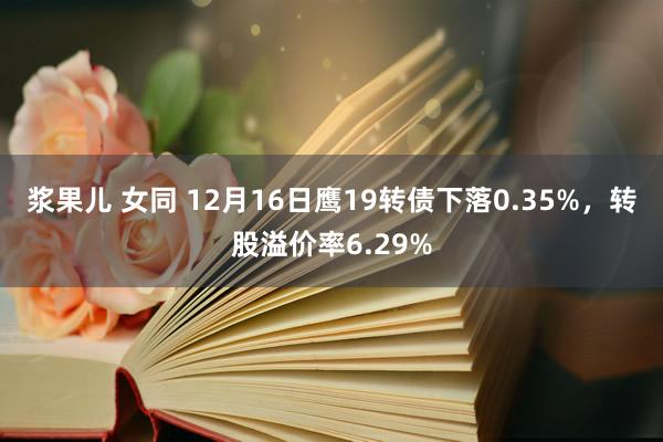 浆果儿 女同 12月16日鹰19转债下落0.35%，转股溢价率6.29%