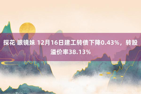 探花 眼镜妹 12月16日建工转债下降0.43%，转股溢价率38.13%